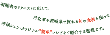 視聴者のリクエストに応えて、日立市や茨城県で採れる旬の食材を使った神保シェフオリジナル”簡単”レシピをご紹介する番組です。