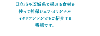 視聴者のリクエストに応えて、日立市や茨城県で採れる旬の食材を使った神保シェフオリジナル”簡単”レシピをご紹介する番組です。