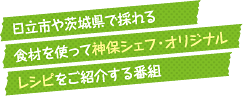 視聴者のリクエストに応えて、日立市や茨城県で採れる食材を使って神保シェフ・オリジナルレシピをご紹介する番組です。