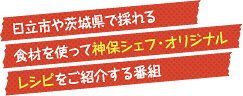 視聴者のリクエストに応えて、日立市や茨城県で採れる食材を使って神保シェフ・オリジナルレシピをご紹介する番組です。