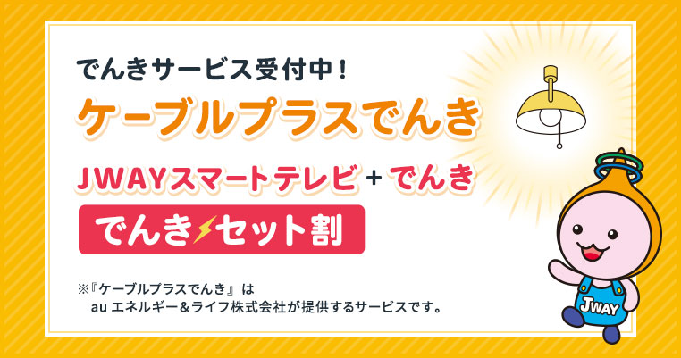 でんきサービス受付中！ケーブルプラスでんき　JWAYスマートテレビ＋でんき　でんきセット割　※『ケーブルプラスでんき』はauエネルギー＆ライフ株式会社が提供するサービスです。