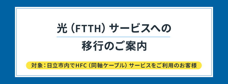 光（FTTH）サービスへの移行のご案内　対象：日立市内でＨＦＣ（同軸ケーブル）サービスをご利用の方