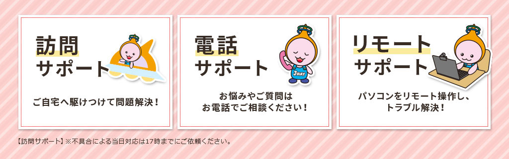 訪問サポート：ご自宅へ駆けつけて問題解決！【訪問サポート】※不具合による当日対応は17時までにご依頼ください。　電話サポート：お悩みやご質問はお電話でご相談ください！　リモートサポート：パソコンをリモート操作し、トラブル解決！