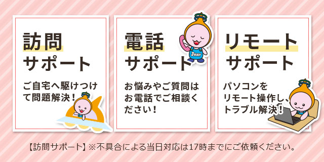 訪問サポート：ご自宅へ駆けつけて問題解決！【訪問サポート】※不具合による当日対応は17時までにご依頼ください。　電話サポート：お悩みやご質問はお電話でご相談ください！　リモートサポート：パソコンをリモート操作し、トラブル解決！