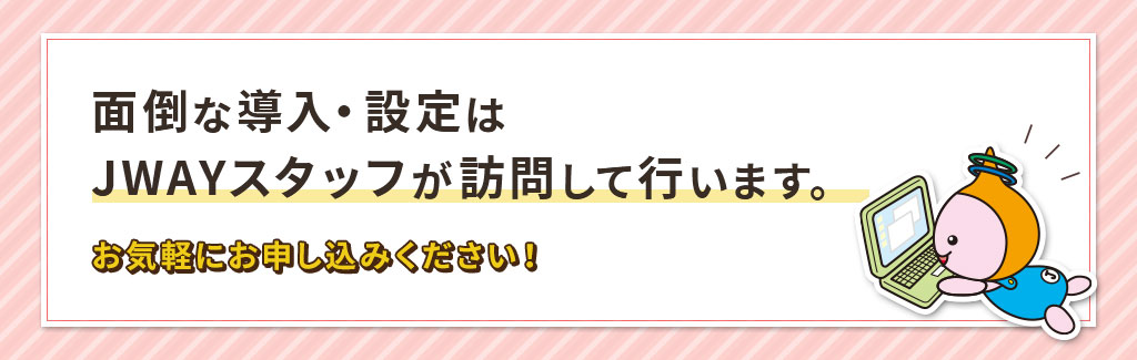 面倒な導入・設定はJWAYスタッフが訪問して行います。お気軽におお申し込みください！