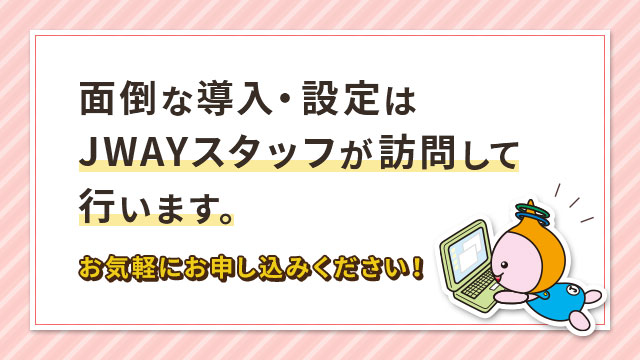 面倒な導入・設定はJWAYスタッフが訪問して行います。お気軽におお申し込みください！